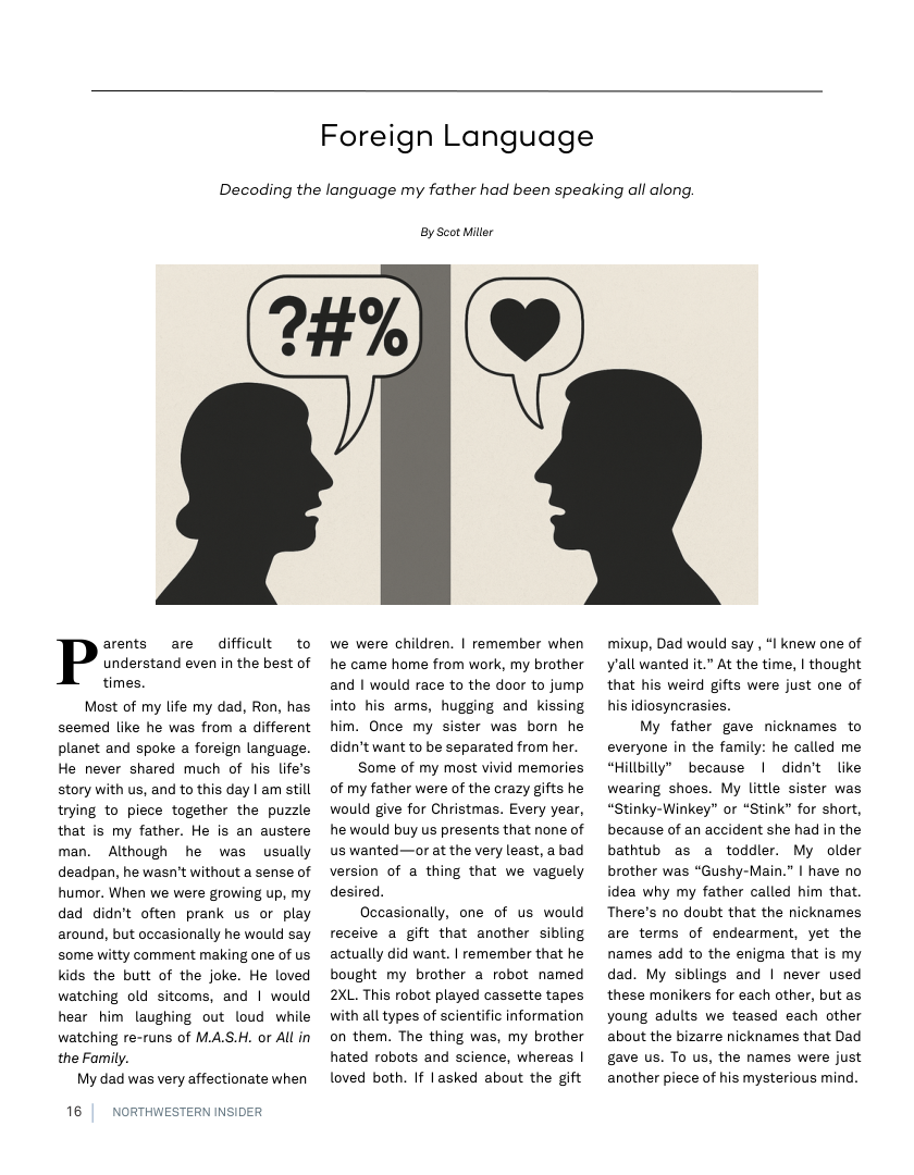 Foreign Language  Decoding the language my father had been speaking all along.  1k  arents are difficult to P understand even in the best of times.  Most of my life my dad, Ron, has seemed like he was from a different planet and spoke a foreign language. He never shared much of his life’s story with us, and to this day | am still trying to piece together the puzzle that is my father. He is an austere man. Although he was usually deadpan, he wasn’t without a sense of humor. When we were growing up, my dad didn’t often prank us or play around, but occasionally he would say some witty comment making one of us kids the butt of the joke. He loved watching old sitcoms, and | would hear him laughing out loud while watching re-runs of MA.S.H. or All in the Family.  My dad was very affectionate when  16 |  NORTHWESTERN INSIDER  By Scot Miler  we were children. | remember when he came home from work, my brother and | would race to the door to jump into his arms, hugging and kissing him. Once my sister was born he didn’t want to be separated from her.  Some of my most vivid memories of my father were of the crazy gifts he would give for Christmas. Every year, he would buy us presents that none of us wanted—or at the very least, a bad version of a thing that we vaguely desired.  Occasionally, one of us would receive a gift that another sibling actually did want. | remember that he bought my brother a robot named 2XL. This robot played cassette tapes with all types of scientific information on them. The thing was, my brother hated robots and science, whereas | loved both. If lasked about the gift  mixup, Dad would say , “I knew one of yall wanted it.” At the time, | thought that his weird gifts were just one of his idiosyncrasies.  My father gave nicknames to everyone in the family: he called me “Hillbilly” because | didn’t like wearing shoes. My little sister was “Stinky-Winkey” or “Stink” for short, because of an accident she had in the bathtub as a toddler. My older brother was “Gushy-Main.” | have no idea why my father called him that. There’s no doubt that the nicknames are terms of endearment, yet the names add to the enigma that is my dad. My siblings and | never used these monikers for each other, but as young adults we teased each other about the bizarre nicknames that Dad gave us. To us, the names were just another piece of his mysterious mind. 